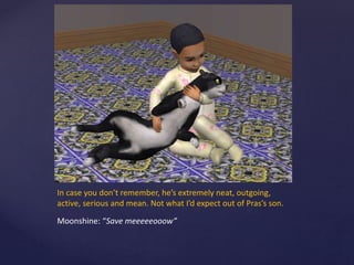 In case you don’t remember, he’s extremely neat, outgoing,
active, serious and mean. Not what I’d expect out of Pras’s son.
Moonshine: “Save meeeeeooow”
 