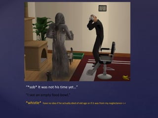 “*sob* It was not his time yet…”
“I see an empty food bowl.”
*whistle* have no idea if he actually died of old age or if it was from my neglectance <.<
 