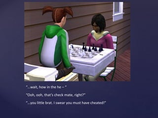 “…wait, how in the he – “
“Ooh, ooh, that’s check mate, right?”
“…you little brat. I swear you must have cheated!”
 