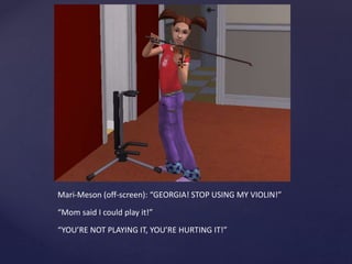 Mari-Meson (off-screen): “GEORGIA! STOP USING MY VIOLIN!”
“Mom said I could play it!”
“YOU’RE NOT PLAYING IT, YOU’RE HURTING IT!”
 