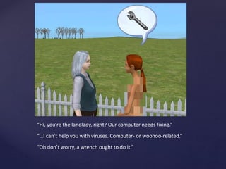 “Hi, you’re the landlady, right? Our computer needs fixing.”
“…I can’t help you with viruses. Computer- or woohoo-related.”
“Oh don’t worry, a wrench ought to do it.”
 