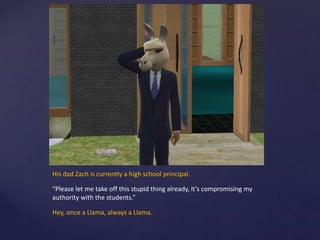 His dad Zach is currently a high school principal.
“Please let me take off this stupid thing already, it’s compromising my
authority with the students.”
Hey, once a Llama, always a Llama.
 