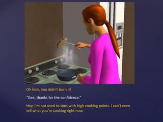 Oh look, you didn’t burn it!
“Gee, thanks for the confidence.”
Hey, I’m not used to sims with high cooking points. I can’t even
tell what you’re cooking right now.
 