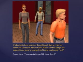 It’s boring to have Uranium do nothing all day, so I had her
check out the secret dance studio! Where the first things she
wanted to do were to change into PJs and hustle pool *smh*
Snoeu Lum: “Those pesky Rautas! I’ll show them!”
 