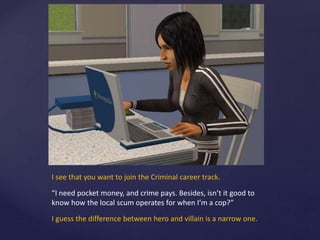 I see that you want to join the Criminal career track.
“I need pocket money, and crime pays. Besides, isn’t it good to
know how the local scum operates for when I’m a cop?”
I guess the difference between hero and villain is a narrow one.
 