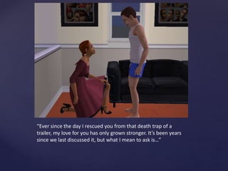 “Ever since the day I rescued you from that death trap of a
trailer, my love for you has only grown stronger. It’s been years
since we last discussed it, but what I mean to ask is…”
 