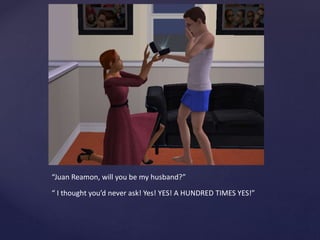 “Juan Reamon, will you be my husband?”
“ I thought you’d never ask! Yes! YES! A HUNDRED TIMES YES!”
 
