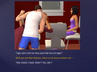 “Ugh, don’t tell me they were like this all night.”
Well you see Mari-Meson, when a sim loves another sim –
“EW, VOICE! I SAID ‘DON’T TELL ME’!”
 