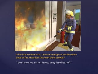 In her love-drunken haze, Uranium manages to set the whole
stove on fire. How does that even work, anyway?
“I don’t know Ms, I’m just here to spray the white stuff.”
 