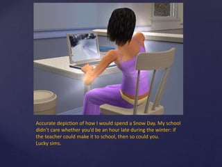 Accurate depiction of how I would spend a Snow Day. My school
didn’t care whether you’d be an hour late during the winter: if
the teacher could make it to school, then so could you.
Lucky sims.
 
