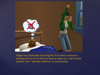 Ginger has a bad habit of turning the TV on when someone is
sleeping only to turn it off once they’ve woken up. I can’t decide
whether she’s “adorably oblivious” or just douchey.
 