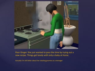 Poor Ginger. She just wanted to pass the time by trying out a
new recipe. Things get lonely with only a baby at home.
Actually I’m still bitter about her stealing gnomes as a teenager
 