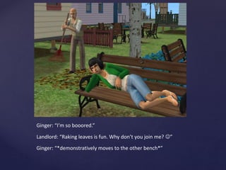 Ginger: “I’m so booored.”
Landlord: “Raking leaves is fun. Why don’t you join me? ”
Ginger: “*demonstratively moves to the other bench*”
 