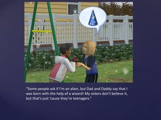 “Some people ask if I’m an alien, but Dad and Daddy say that I
was born with the help of a wizard! My sisters don’t believe it,
but that’s just ‘cause they’re teenagers.”
 