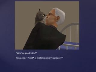 “Who’s a good kitty?”
Ronroneo: “*sniff* Is that llamaman’s cologne?”
 