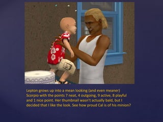 Lepton grows up into a mean looking (and even meaner)
Scorpio with the points 7 neat, 4 outgoing, 9 active, 8 playful
and 1 nice point. Her thumbnail wasn’t actually bald, but I
decided that I like the look. See how proud Cal is of his minion?
 