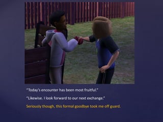 “Today’s encounter has been most fruitful.”
“Likewise. I look forward to our next exchange.”
Seriously though, this formal goodbye took me off guard.
 