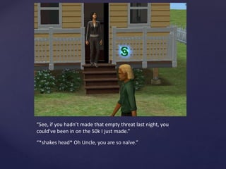 “See, if you hadn’t made that empty threat last night, you
could’ve been in on the 50k I just made.”
“*shakes head* Oh Uncle, you are so naïve.”
 