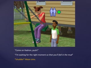 “Come on Hadron, push!”
“I’m waiting for the right moment so that you’ll fall in the mud”
*shudder* Mean sims.
 