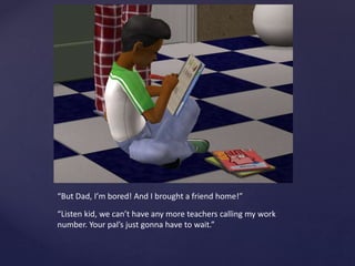 “But Dad, I’m bored! And I brought a friend home!”
“Listen kid, we can’t have any more teachers calling my work
number. Your pal’s just gonna have to wait.”
 