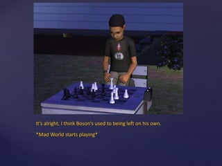 It’s alright, I think Boson’s used to being left on his own.
*Mad World starts playing*
 