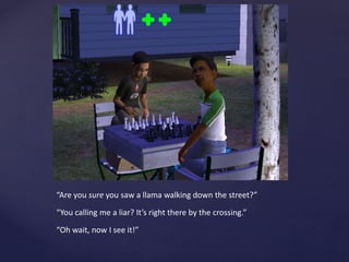 “Are you sure you saw a llama walking down the street?”
“You calling me a liar? It’s right there by the crossing.”
“Oh wait, now I see it!”
 