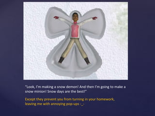 “Look, I’m making a snow demon! And then I’m going to make a
snow minion! Snow days are the best!”
Except they prevent you from turning in your homework,
leaving me with annoying pop-ups -_-
 
