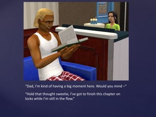 “Dad, I’m kind of having a big moment here. Would you mind –”
“Hold that thought sweetie, I’ve got to finish this chapter on
locks while I’m still in the flow.”
 