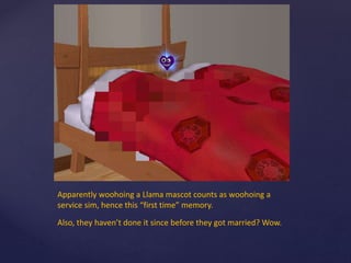 Apparently woohoing a Llama mascot counts as woohoing a
service sim, hence this “first time” memory.
Also, they haven’t done it since before they got married? Wow.
 