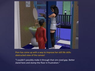 Pion has come up with a way to improve her still life skills:
obstructed view of the canvas!
“I couldn’t possibly make it through that sim-sized gap. Better
stand here and stomp the floor in frustration.”
 