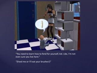 “You need to learn how to fend for yourself, kid. Like, I’m not
even sure you live here.”
“{Feed me or I’ll eat your brushes!}”
 