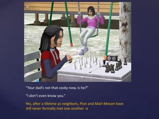 “Your dad’s not that cocky now, is he?”
“I don’t even know you.”
Yes, after a lifetime as neighbors, Pion and Mari-Meson have
still never formally met one another :o
 