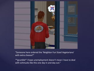 “Someone here ordered the ‘Neighbor Fun Sized Vegetariana’
with extra cheese?”
“*grumble* I hope unemployment doesn’t mean I have to deal
with schmucks like this one day in and day out.”
 