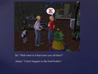 Ilo: ”Well what is it that turns you off then?”
Adam: ”I don’t happen to like buff bodies.”
 