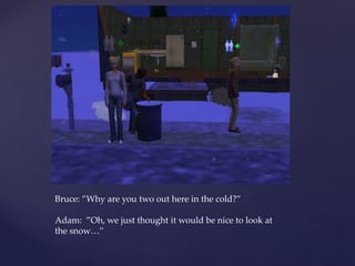 Bruce: ”Why are you two out here in the cold?”
Adam: ”Oh, we just thought it would be nice to look at
the snow…”
 