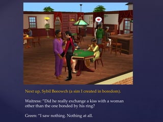 Next up, Sybil Beeowch (a sim I created in boredom).
Waitress: ”Did he really exchange a kiss with a woman
other than the one bonded by his ring?
Green: ”I saw nothing. Nothing at all.
 