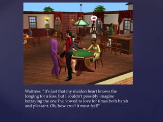 Waitress: ”It’s just that my maiden heart knows the
longing for a kiss, but I couldn’t possibly imagine
betraying the one I’ve vowed to love for times both harsh
and pleasant. Oh, how cruel it must feel!”
 
