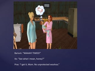 Barium: “WAAAH! TIWED!”
Ilo: “See what I mean, honey?”
Pras: “I get it, Mom. No unprotected woohoo.”
 