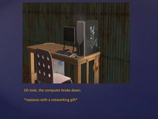 Oh look, the computer broke down.
*replaces with a networking gift*
 
