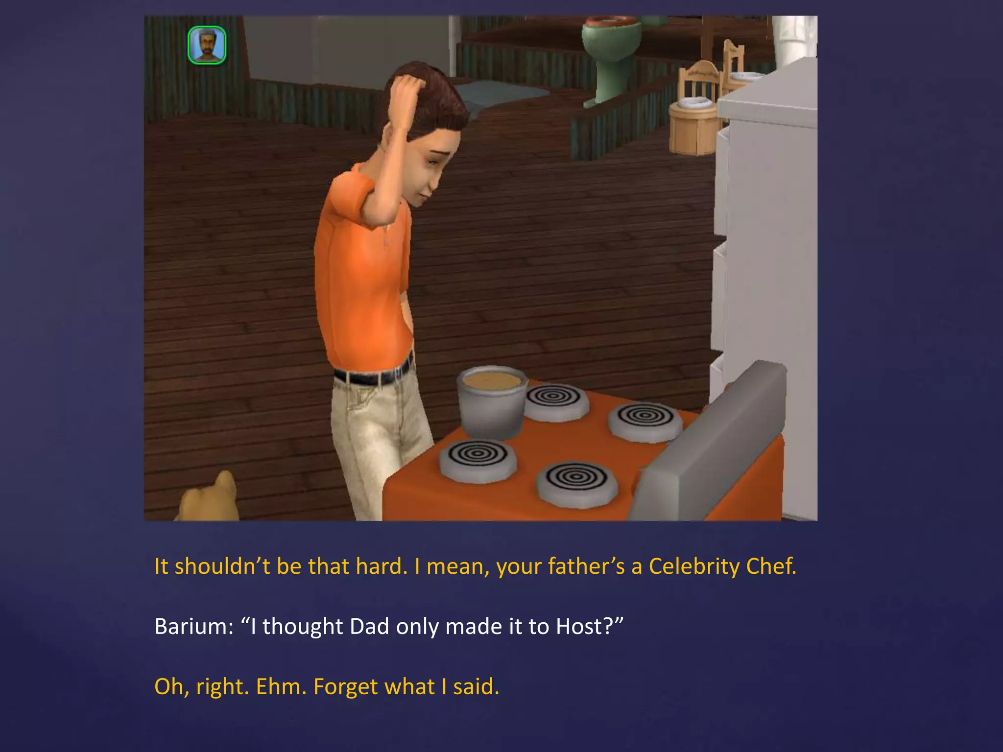 It shouldn’t be that hard. I mean, your father’s a Celebrity Chef.
Barium: “I thought Dad only made it to Host?”
Oh, right. Ehm. Forget what I said.
 