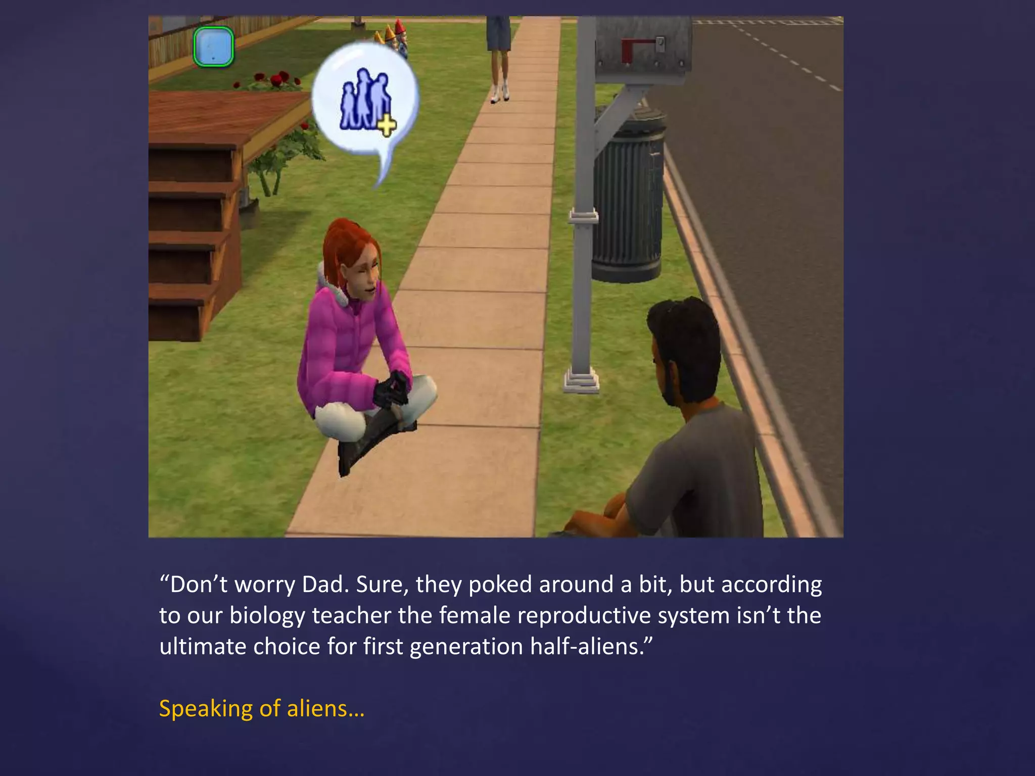 “Don’t worry Dad. Sure, they poked around a bit, but according
to our biology teacher the female reproductive system isn’t the
ultimate choice for first generation half-aliens.”
Speaking of aliens…
 