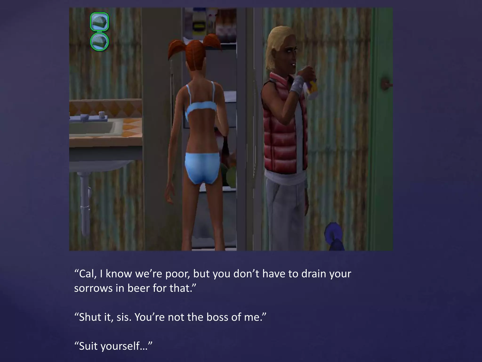 “Cal, I know we’re poor, but you don’t have to drain your
sorrows in beer for that.”
“Shut it, sis. You’re not the boss of me.”
“Suit yourself…”
 