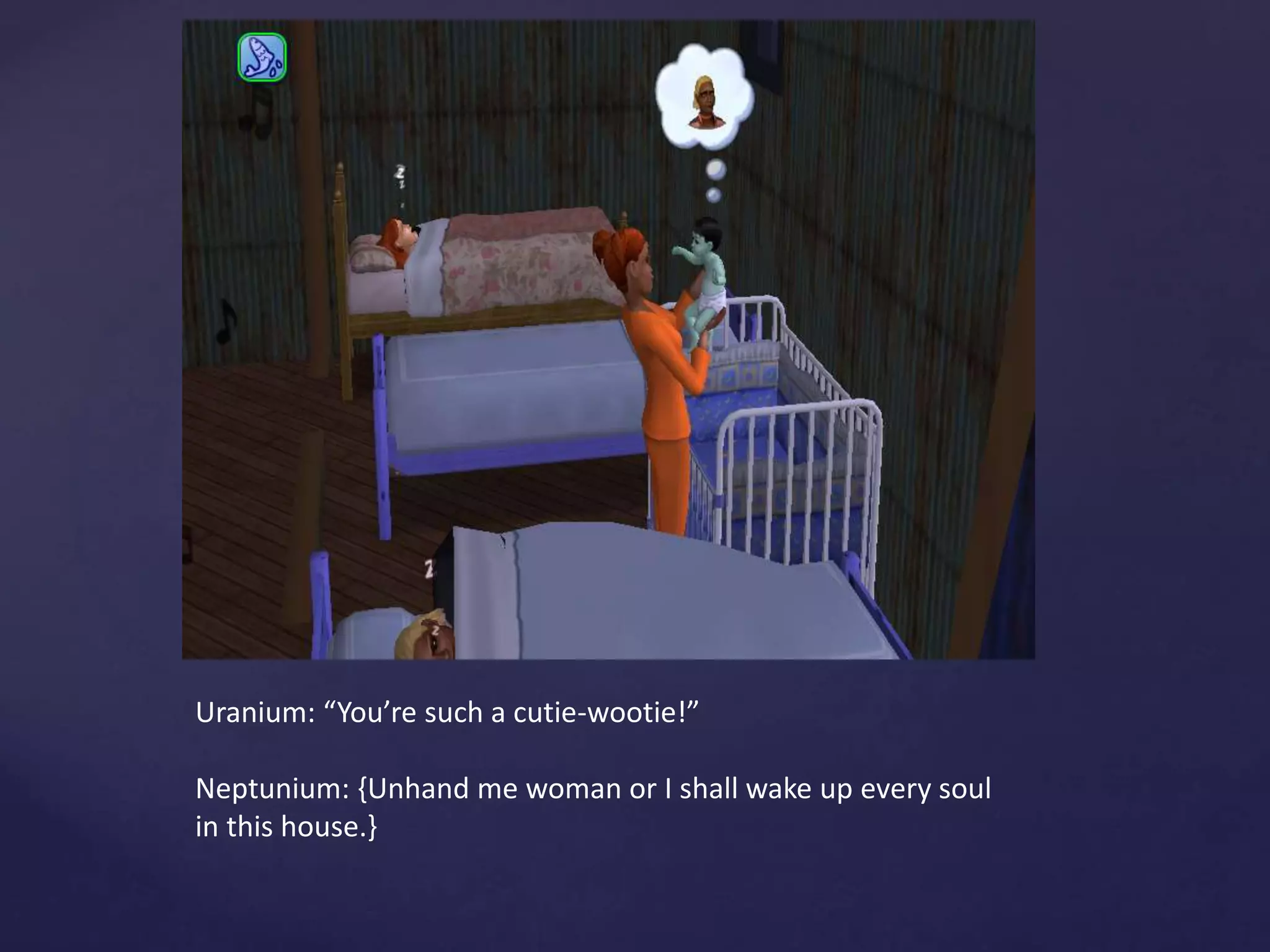 Uranium: “You’re such a cutie-wootie!”
Neptunium: {Unhand me woman or I shall wake up every soul
in this house.}
 