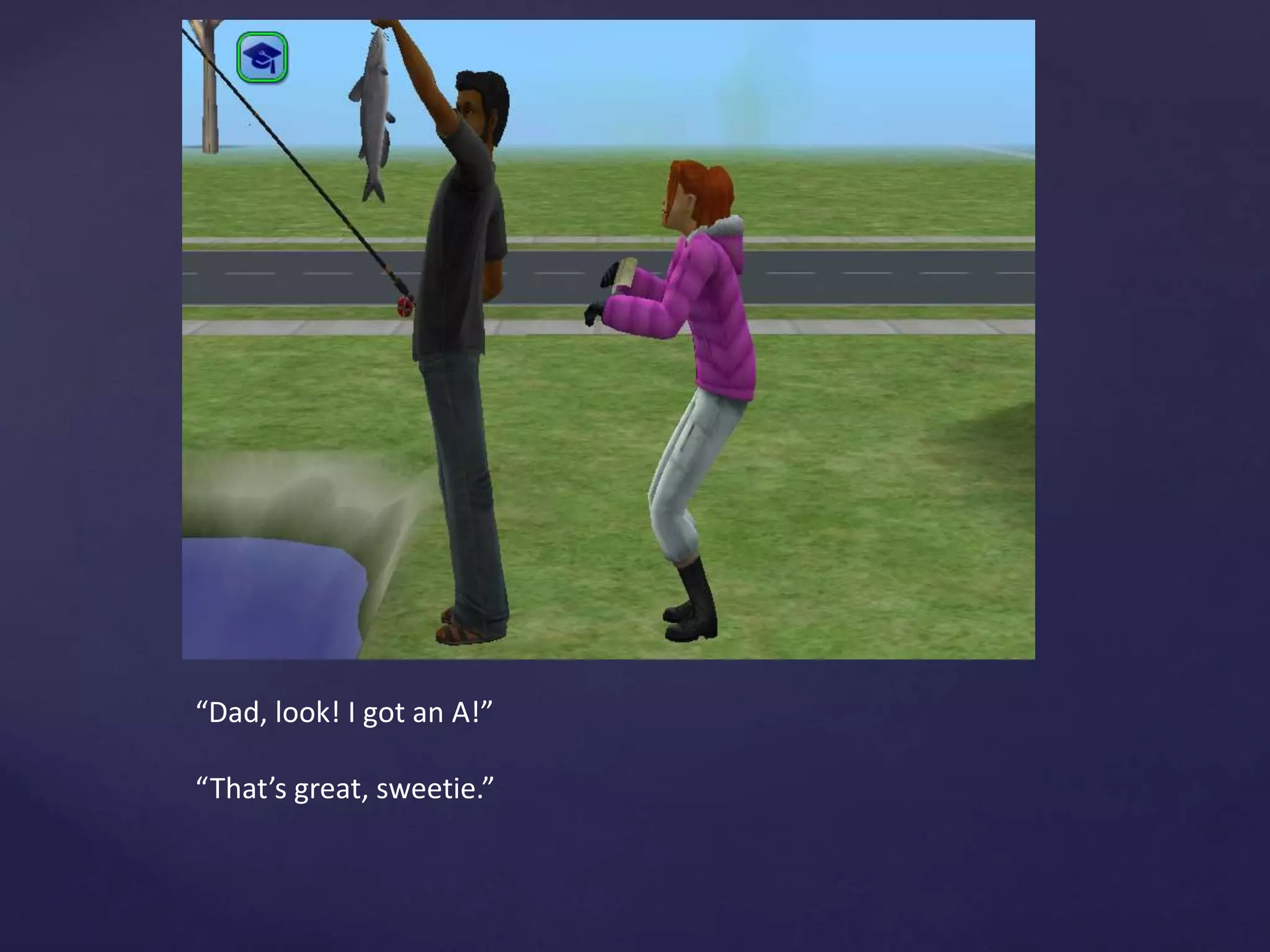 “Dad, look! I got an A!”
“That’s great, sweetie.”
 
