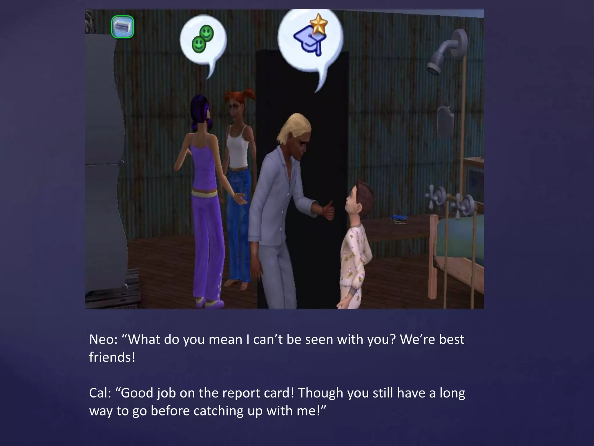 Neo: “What do you mean I can’t be seen with you? We’re best
friends!
Cal: “Good job on the report card! Though you still have a long
way to go before catching up with me!”
 