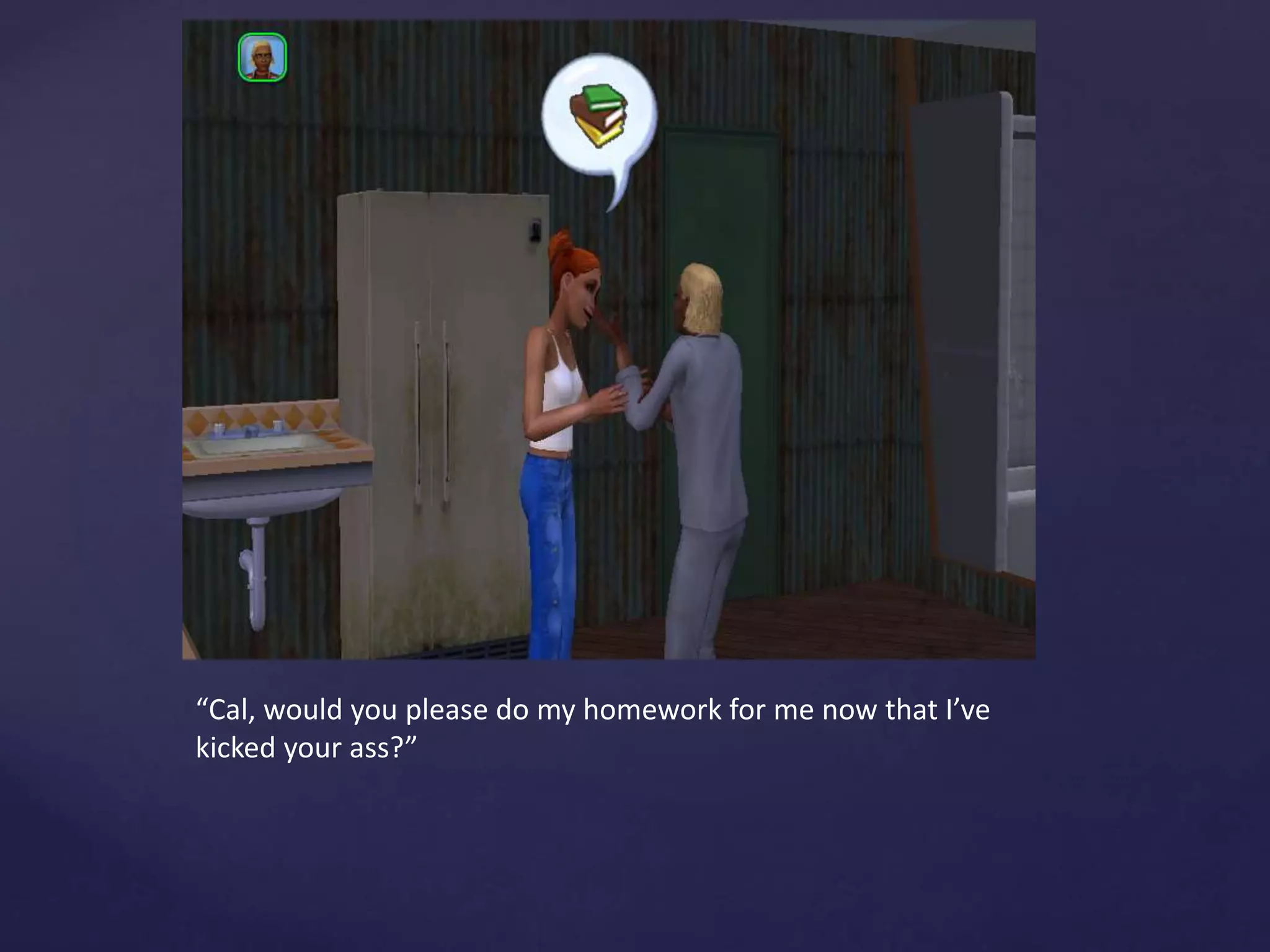 “Cal, would you please do my homework for me now that I’ve
kicked your ass?”
 