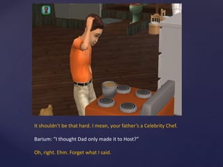 It shouldn’t be that hard. I mean, your father’s a Celebrity Chef.
Barium: “I thought Dad only made it to Host?”
Oh, right. Ehm. Forget what I said.
 