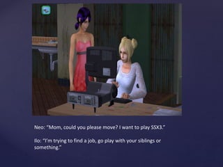 Neo: “Mom, could you please move? I want to play SSX3.”
Ilo: “I’m trying to find a job, go play with your siblings or
something.”
 