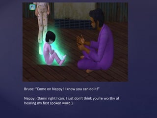 Bruce: “Come on Neppy! I know you can do it!”
Neppy: {Damn right I can. I just don’t think you’re worthy of
hearing my first spoken word.}
 