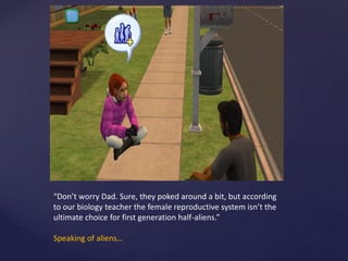 “Don’t worry Dad. Sure, they poked around a bit, but according
to our biology teacher the female reproductive system isn’t the
ultimate choice for first generation half-aliens.”
Speaking of aliens…
 